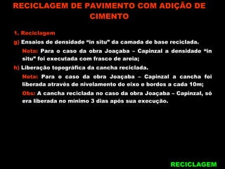 RECICLAGEM DE PAVIMENTO COM ADIÇÃO DE CIMENTO RECICLAGEM 1. Reciclagem g)  Ensaios de densidade “in situ” da camada de base reciclada. Nota:  Para o caso da obra Joaçaba – Capinzal a densidade “in situ” foi executada com frasco de areia; h)  Liberação topográfica da cancha reciclada. Nota:  Para o caso da obra Joaçaba – Capinzal a cancha foi liberada através de nivelamento do eixo e bordos a cada 10m; Obs:  A cancha reciclada no caso da obra Joaçaba – Capinzal, só era liberada no mínimo 3 dias após sua execução. 