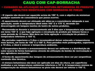 CAUQ COM CAP-BORRACHA CUIDADOS NA APLICAÇÃO DA MISTURA BETUMINOSA DE PRODUTO ASFÁLTICO MODIFICADO COM BORRACHA DE PNEUS O Ligante não deverá ser aquecido acima de 180° C, com o objetivo de minimizar qualquer aumento de consistência que possa ocorrer.  O aquecimento deverá ser efetuado até obter-se a consistência adequada à sua aplicação, sendo a temperatura ideal entre 165° C e 175° C, devendo ser descarregado em tanques isentos de lastro de outros produtos. Recomenda-se durante o armazenamento até 5 dias que a temperatura seja mantida em torno 165° C  e que haja agitação e circulação do produto por 2(duas) horas a cada período de 12 horas. Não deve ser feita agitação e circulação do produto a temperatura inferiores a 165° C. Em períodos superiores a 5 dias e recomendável deixar estocado a temperaturas mais baixas, em torno de 100° C a 120° C. Para períodos mais prolongados, superiores a 10 dias, o ideal é estocar a temperatura ambiente. A temperatura durante o armazenamento deverá ser uniforme e a distribuição de calor ocorre de forma homogênea através da utilização da bomba de recirculação e dos agitadores mecânicos. A forma de aquecimento dos tanques de armazenamento deve ser por serpentinas contendo óleo térmico. A mistura betuminosa não deve ser aplicada em dias de chuva, em superfícies molhadas e em temperaturas ambientes inferiores a 10° C. A temperatura mínima de compactação da mistura betuminosa na pista não deverá ser inferior a 150° C.  