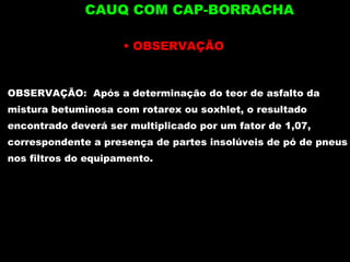 OBSERVAÇÃO OBSERVAÇÃO:  Após a determinação do teor de asfalto da mistura betuminosa com rotarex ou soxhlet, o resultado encontrado deverá ser multiplicado por um fator de 1,07, correspondente a presença de partes insolúveis de pó de pneus nos filtros do equipamento. CAUQ COM CAP-BORRACHA 