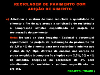 e)  Adicionar a mistura de base reciclada a quantidade de cimento a fim de que atenda a solicitação de resistência a compressão simples especificada no projeto de restauração do pavimento Nota:  No caso da obra Joaçaba – Capinzal o percentual especificado no projeto de restauração do pavimento foi de 2,5 a 4% de cimento para uma resistência mínima aos 7 dias de 2,1 Mpa. Através de ensaios nos corpos de prova rompidos à compressão simples com 2,5%, 3% e 4% de cimento, chegou-se ao percentual de 3% para atendimento da resistência mínima especificada no projeto. RECICLAGEM DE PAVIMENTO COM ADIÇÃO DE CIMENTO PROJETO ( TRAÇO ) 