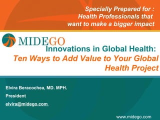 Specially Prepared for :
                                 Health Professionals that
                              want to make a bigger impact



          Innovations in Global Health:
              Title Page
   Ten Ways to Add Value to Your Global
                         Health Project

Elvira Beracochea, MD. MPH.
President
elvira@midego.com

                                              www.midego.com
 