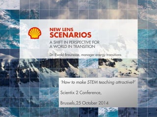 NEW LENS 
SCENARIOS 
A SHIFT IN PERSPECTIVE FOR 
A WORLD IN TRANSITION 
Dr. Ewald Breunesse, manager energy transitions 
‘How to make STEM teaching attractive?’ 
Scientix 2 Conference, 
Brussels,25 October 2014 
 