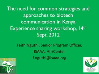 The need for common strategies and
      approaches to biotech
     communication in Kenya
 Experience sharing workshop, 14th
            Sept, 2012
    Faith Nguthi, Senior Program Officer,
              ISAAA, AfriCenter
             f.nguthi@isaaa.org
 