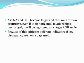  As SNA and SNB become larger and the jaws are more
  protrusive, even if their horizontal relationship is
  unchanged, it will be registered as a larger ANB angle.
 Because of this criticism different indicators of jaw
  discrepancy are now a days used.
 