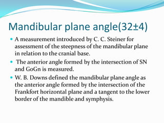 Mandibular plane angle(32±4)
 A measurement introduced by C. C. Steiner for
  assessment of the steepness of the mandibular plane
  in relation to the cranial base.
 The anterior angle formed by the intersection of SN
  and GoGn is measured.
 W. B. Downs defined the mandibular plane angle as
  the anterior angle formed by the intersection of the
  Frankfort horizontal plane and a tangent to the lower
  border of the mandible and symphysis.
 