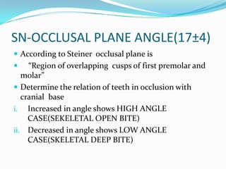 SN-OCCLUSAL PLANE ANGLE(17±4)
 According to Steiner occlusal plane is
    “Region of overlapping cusps of first premolar and
   molar”
 Determine the relation of teeth in occlusion with
   cranial base
i. Increased in angle shows HIGH ANGLE
     CASE(SEKELETAL OPEN BITE)
ii. Decreased in angle shows LOW ANGLE
     CASE(SKELETAL DEEP BITE)
 