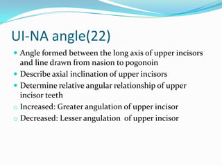 UI-NA angle(22)
 Angle formed between the long axis of upper incisors
  and line drawn from nasion to pogonoin
 Describe axial inclination of upper incisors
 Determine relative angular relationship of upper
  incisor teeth
o Increased: Greater angulation of upper incisor
o Decreased: Lesser angulation of upper incisor
 