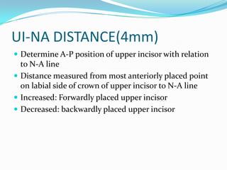 UI-NA DISTANCE(4mm)
 Determine A-P position of upper incisor with relation
  to N-A line
 Distance measured from most anteriorly placed point
  on labial side of crown of upper incisor to N-A line
 Increased: Forwardly placed upper incisor
 Decreased: backwardly placed upper incisor
 