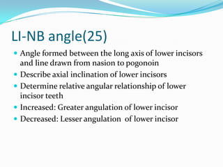 LI-NB angle(25)
 Angle formed between the long axis of lower incisors
    and line drawn from nasion to pogonoin
   Describe axial inclination of lower incisors
   Determine relative angular relationship of lower
    incisor teeth
   Increased: Greater angulation of lower incisor
   Decreased: Lesser angulation of lower incisor
 