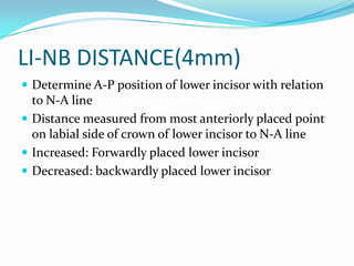 LI-NB DISTANCE(4mm)
 Determine A-P position of lower incisor with relation
  to N-A line
 Distance measured from most anteriorly placed point
  on labial side of crown of lower incisor to N-A line
 Increased: Forwardly placed lower incisor
 Decreased: backwardly placed lower incisor
 
