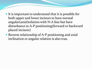  It is important to understand that it is possible for
  both upper and lower incisors to have normal
  angular(axial)relation with N-A line but have
  disturbance in A-P positioning(forward or backward
  placed incisors)
 Reverse relationship of A-P positioning and axial
  inclination or angular relation is also true.
 