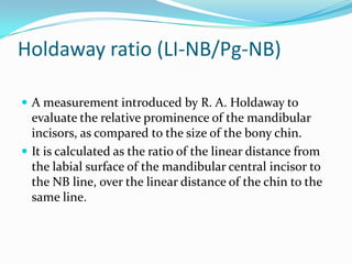 Holdaway ratio (LI-NB/Pg-NB)

 A measurement introduced by R. A. Holdaway to
  evaluate the relative prominence of the mandibular
  incisors, as compared to the size of the bony chin.
 It is calculated as the ratio of the linear distance from
  the labial surface of the mandibular central incisor to
  the NB line, over the linear distance of the chin to the
  same line.
 