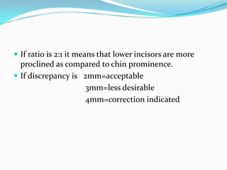  If ratio is 2:1 it means that lower incisors are more
  proclined as compared to chin prominence.
 If discrepancy is 2mm=acceptable
                    3mm=less desirable
                    4mm=correction indicated
 