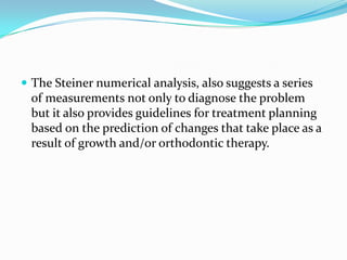  The Steiner numerical analysis, also suggests a series
 of measurements not only to diagnose the problem
 but it also provides guidelines for treatment planning
 based on the prediction of changes that take place as a
 result of growth and/or orthodontic therapy.
 