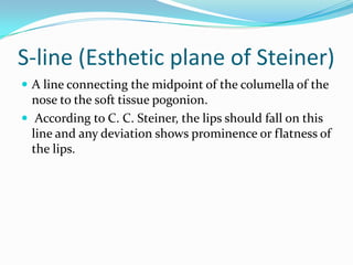 S-line (Esthetic plane of Steiner)
 A line connecting the midpoint of the columella of the
  nose to the soft tissue pogonion.
 According to C. C. Steiner, the lips should fall on this
  line and any deviation shows prominence or flatness of
  the lips.
 