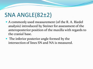 SNA ANGLE(82±2)
 A commonly used measurement (of the R. A. Riedel
  analysis) introduced by Steiner for assessment of the
  anteroposterior position of the maxilla with regards to
  the cranial base.
 The inferior posterior angle formed by the
  intersection of lines SN and NA is measured.
 