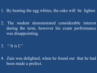 1. By beating the egg whites, the cake will be lighter.
2. The student demonstrated considerable interest
during the term, however his exam performance
was disappointing.
3. “ It is I.”
4. Zain was delighted, when he found out that he had
been made a prefect.
 