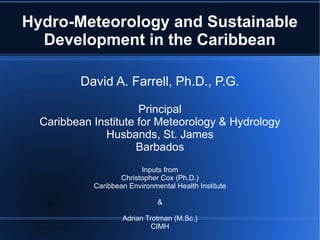 Hydro-Meteorology and Sustainable
  Development in the Caribbean

          David A. Farrell, Ph.D., P.G.

                      Principal
  Caribbean Institute for Meteorology & Hydrology
              Husbands, St. James
                      Barbados
                          Inputs from
                    Christopher Cox (Ph.D.)
            Caribbean Environmental Health Institute

                               &

                    Adrian Trotman (M.Sc.)
                             CIMH
 