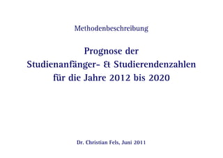 Methodenbeschreibung 
Prognose der 
Studienanfänger- & Studierendenzahlen 
für die Jahre 2012 bis 2020 
Dr. Christian Fels, Juni 2011 
Seite 1 | Juni 2011 | Methodenbeschreibung: Prognose der Studienanfänger- & Studierendenzahlen für die Jahre 2012 bis 2020 
 