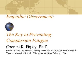 Empathic Discernment: The Key to Preventing Compassion Fatigue Charles R. Figley, Ph.D. Professor and the Henry Kurzweg, MD Chair in Disaster Mental Health Tulane University School of Social Work, New Orleans, USA 