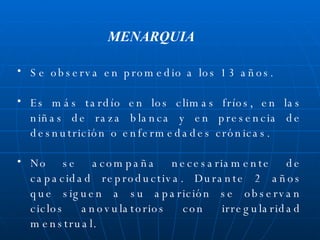 Se observa en promedio a los 13 años. Es más tardío en los climas fríos, en las niñas de raza blanca y en presencia de desnutrición o enfermedades crónicas. No se acompaña necesariamente de capacidad reproductiva. Durante 2 años que siguen a su aparición se observan ciclos anovulatorios con irregularidad menstrual. MENARQUIA 