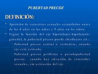 Aparición de caracteres sexuales secundarios antes de los 8 años en las niñas y 9 años en los niños. Según la función del eje hipotálamo-hipofisiario-gonadal, la pubertad precoz puede clasificarse en : Pubertad precoz central o verdadera, cuando eje está activado. Pubertad precoz periférica o pseudopubertad precoz:  cuando hay elevación de esteroides sexuales, sin activación del eje. PUBERTAD PRECOZ DEFINICIÓN: 