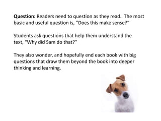 Question: Readers need to question as they read. The most
basic and useful question is, “Does this make sense?”

Students ask questions that help them understand the
text, “Why did Sam do that?”

They also wonder, and hopefully end each book with big
questions that draw them beyond the book into deeper
thinking and learning.
 