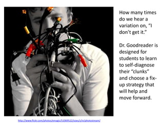 How many times
                                                                       do we hear a
                                                                       variation on, “I
                                                                       don’t get it.”

                                                                       Dr. Goodreader is
                                                                       designed for
                                                                       students to learn
                                                                       to self-diagnose
                                                                       their “clunks”
                                                                       and choose a fix-
                                                                       up strategy that
                                                                       will help and
                                                                       move forward.



http://www.flickr.com/photos/emagic/51069522/sizes/z/in/photostream/
 
