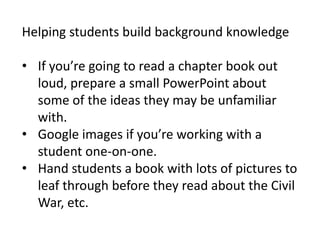 Helping students build background knowledge

• If you’re going to read a chapter book out
  loud, prepare a small PowerPoint about
  some of the ideas they may be unfamiliar
  with.
• Google images if you’re working with a
  student one-on-one.
• Hand students a book with lots of pictures to
  leaf through before they read about the Civil
  War, etc.
 
