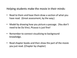 Helping students make the movie in their minds:

• Read to them and have them draw a section of what you
  have read. (Great assessment, by the way.)

• Model by drawing how you picture a passage. (You don’t
  need to be Da Vinci, Picasso is just fine!

• Remember to connect visualizing to background
  knowledge.

• Read chapter books and then show the part of the movie
  you just read. (Chapter by chapter)
 