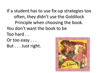 If a student has to use fix-up strategies too
     often, they didn’t use the Goldilock
     Principle when choosing the book.
You don’t want the book to be
Too hard . .
Or too easy . . .
But . . . Just right.
 