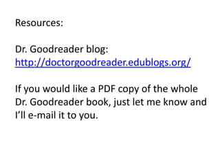 Resources:

Dr. Goodreader blog:
http://doctorgoodreader.edublogs.org/

If you would like a PDF copy of the whole
Dr. Goodreader book, just let me know and
I’ll e-mail it to you.
 