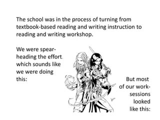 The school was in the process of turning from
textbook-based reading and writing instruction to
reading and writing workshop.

We were spear-
heading the effort.
which sounds like
we were doing
this:                                      But most
                                        of our work-
                                            sessions
                                              looked
                                            like this:
 
