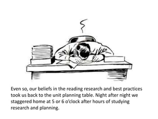 Even so, our beliefs in the reading research and best practices
took us back to the unit planning table. Night after night we
staggered home at 5 or 6 o’clock after hours of studying
research and planning.
 