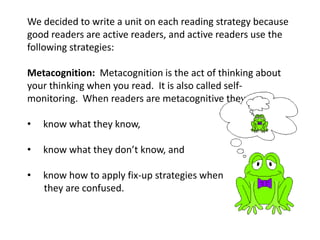 We decided to write a unit on each reading strategy because
good readers are active readers, and active readers use the
following strategies:

Metacognition: Metacognition is the act of thinking about
your thinking when you read. It is also called self-
monitoring. When readers are metacognitive they:

•   know what they know,

•   know what they don’t know, and

•   know how to apply fix-up strategies when
    they are confused.
 