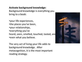 Activate background knowledge:
Background knowledge is everything you
bring to a book:

•your life experiences,
•the places you’ve been,
•your relationships,
•everything you’ve
heard, seen, smelled, touched, tasted, and
•even what you believe.

The very act of living your life adds to
background knowledge. After
metacognition, it is the most important
reading strategy.
 