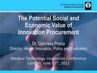 The Potential Social and Economic Value of  Innovation Procurement  Dr. Gabriela Prada Director, Health Innovation, Policy and Evaluation Medical Technology Innovation Conference London, June 11th, 2011 