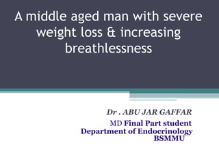 A middle aged man with severe
weight loss & increasing
breathlessness
Dr . ABU JAR GAFFAR
MD Final Part student
Department of Endocrinology
BSMMU
 