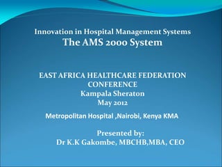 Innovation in Hospital Management Systems
       The AMS 2000 System


 EAST AFRICA HEALTHCARE FEDERATION
             CONFERENCE
           Kampala Sheraton
               May 2012
  Metropolitan Hospital ,Nairobi, Kenya KMA

               Presented by:
     Dr K.K Gakombe, MBCHB,MBA, CEO
 