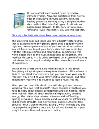 Urticaria attacks are caused by an overactive
             immune system. Now, the question is this: how to
             heal an overactive immune system? Well, the
             healing process is done by using a simple step-by-
             step method that rids of all types of urticaria and
             angioedema diseases. In Dr. Gary Levin’s ebook,
             “Urticaria Hives Treatment”, you will find just that.

Click Here For Urticaria Hives Treatment Instant Access Now!

This electronic book will teach you how a healthy natural drink
that is available from any grocery store, plus a special vitamin
regimen, can completely rid you of your current skin condition.
You will learn how to pull your body’s chemical process in line
with this vitamin regimen and natural drink combination that
works better than all the hives medications put together. The
methods discussed in this guide are based on a system of healing
that stems from a deep knowledge of the human body and years
of experience.

What’s more is that there is no medical speak in this ebook.
Everything is kept simple and easy to understand. All you have to
do is to download your copy now and you can be on your way to
recovery. You owe it to your family and to your future. But more
importantly, you owe it to yourself to lead a hives-free life.

When you purchase this ebook, you will also get free bonuses
including “You Can Heal Yourself”, which contains everything you
need to know about energy development and self healing. From
here, you will learn all about subliminal exploration, boosting
energy, the relationship between vitamins and self healing,
fighting depression, brain practices and workouts for self healing,
finding inner strength, and how to think positive. Another free
bonus is “Your Guide to Healthy Eating”, which will help you end
the yo-yo diet nightmare once and for all, and instead turn your
weight loss and fitness dreams into reality.
 