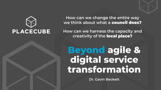 Beyond agile &
digital service
transformation
How can we change the entire way
we think about what a council does?
How can we harness the capacity and
creativity of the local place?
Dr. Gavin Beckett
 