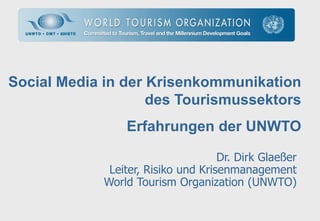 Social Media in der Krisenkommunikation
                    des Tourismussektors
                 Erfahrungen der UNWTO

                                     Dr. Dirk Glaeßer
              Leiter, Risiko und Krisenmanagement
             World Tourism Organization (UNWTO)
 