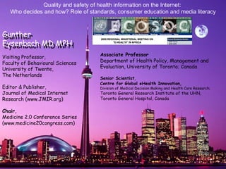   Associate Professor  Department of Health Policy, Management and Evaluation, University of Toronto; Canada Senior Scientist ,  Centre for Global eHealth Innovation, Division of Medical Decision Making and Health Care Research;  Toronto General Research Institute of the UHN, Toronto General Hospital, Canada   Visiting Professor, Faculty of Behavioural Sciences University of Twente,  The Netherlands Editor & Publisher, Journal of Medical Internet Research (www.JMIR.org) Chair,   Medicine 2.0 Conference Series (www.medicine20congress.com) Quality and safety of health information on the Internet:  Who decides and how? Role of standards, consumer education and media literacy Gunther  Eysenbach MD MPH Gunther  Eysenbach MD MPH 