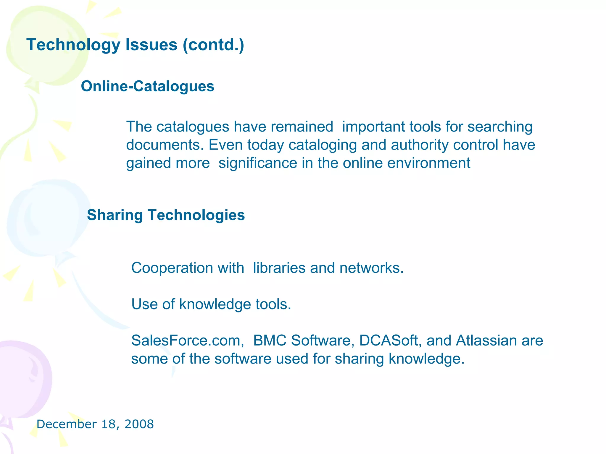 Technology Issues (contd.) Online-Catalogues   The catalogues have remained  important tools for searching documents. Even today cataloging and authority control have gained more  significance in the online environment  Sharing Technologies Cooperation with  libraries and networks. Use of knowledge tools. SalesForce.com,  BMC Software, DCASoft, and Atlassian are some of the software used for sharing knowledge.  