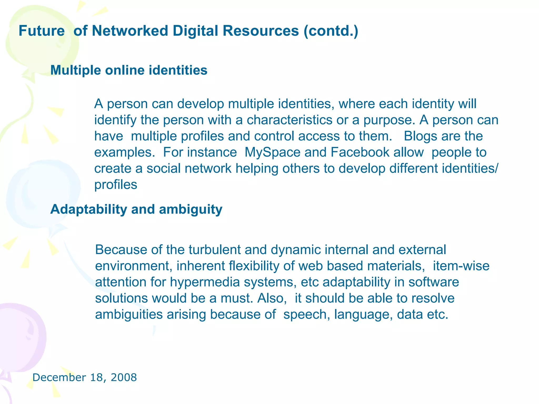 Future  of Networked Digital Resources (contd.)   Multiple online identities   A person can develop multiple identities, where each identity will identify the person with a characteristics or a purpose. A person can have  multiple profiles and control access to them.  Blogs are the examples.  For instance  MySpace and Facebook allow  people to create a social network helping others to develop different identities/ profiles  Adaptability and ambiguity   Because of the turbulent and dynamic internal and external environment, inherent flexibility of web based materials,  item-wise  attention for hypermedia systems, etc adaptability in software solutions would be a must. Also,  it should be able to resolve ambiguities arising because of  speech, language, data etc. 