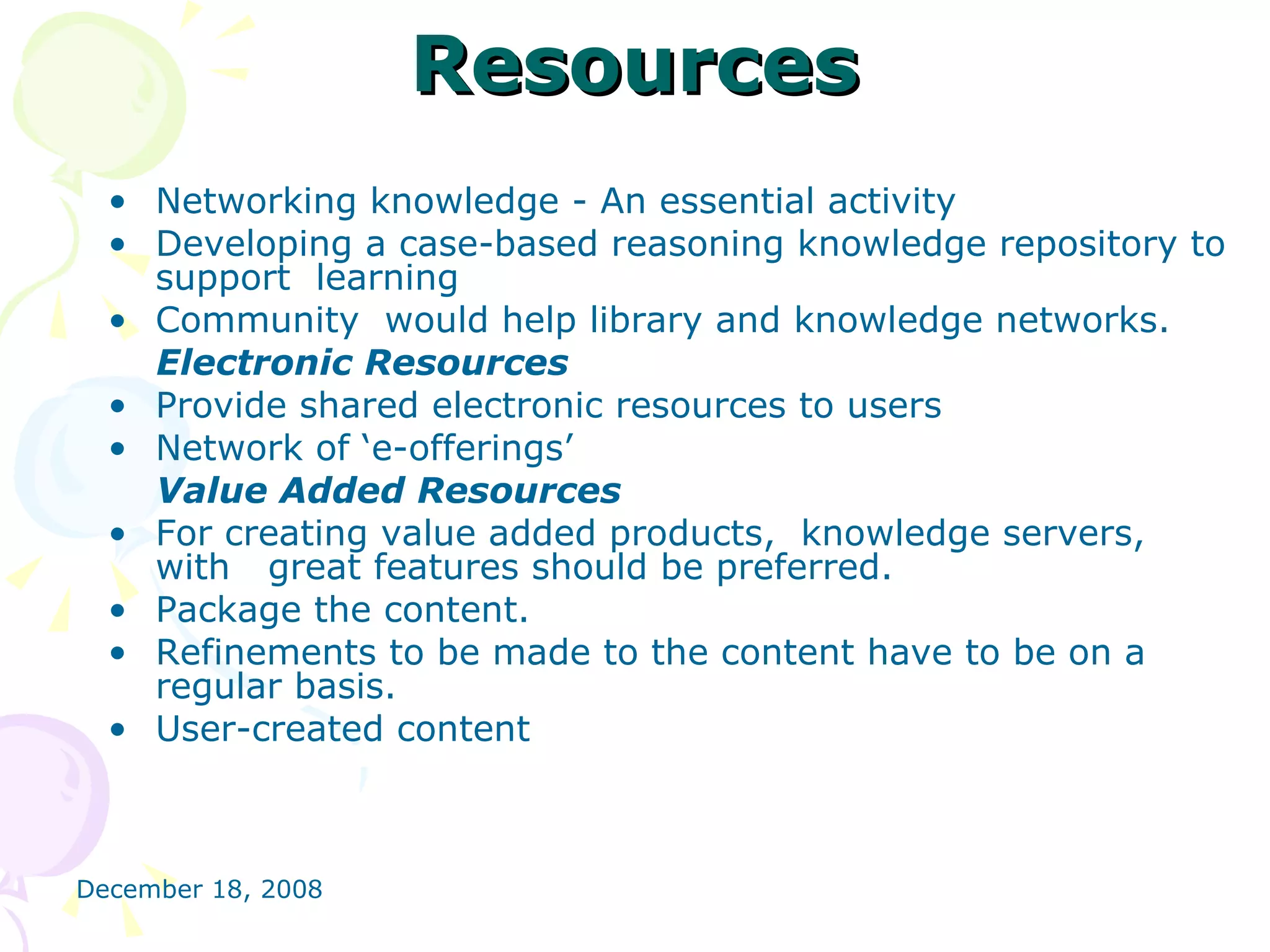 Resources Networking knowledge - An essential activity Developing a case-based reasoning knowledge repository to support  learning  Community  would help library and knowledge networks. Electronic Resources Provide shared electronic resources to users Network of ‘e-offerings’  Value Added Resources For creating value added products,  knowledge servers, with  great features should be preferred. Package the content. Refinements to be made to the content have to be on a  regular basis. User-created content 
