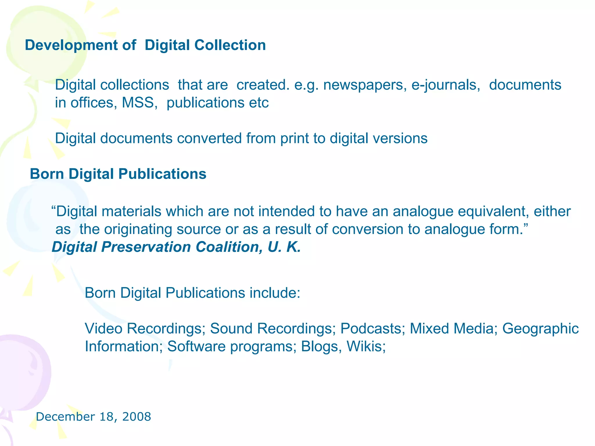 Development of  Digital Collection   Digital collections  that are  created. e.g. newspapers, e-journals,  documents in offices, MSS,  publications etc  Digital documents converted from print to digital versions  Born Digital Publications “ Digital materials which are not intended to have an analogue equivalent, either as  the originating source or as a result of conversion to analogue form.”  Digital Preservation Coalition, U. K. Born Digital Publications include: Video Recordings; Sound Recordings; Podcasts; Mixed Media; Geographic  Information; Software programs; Blogs, Wikis; 