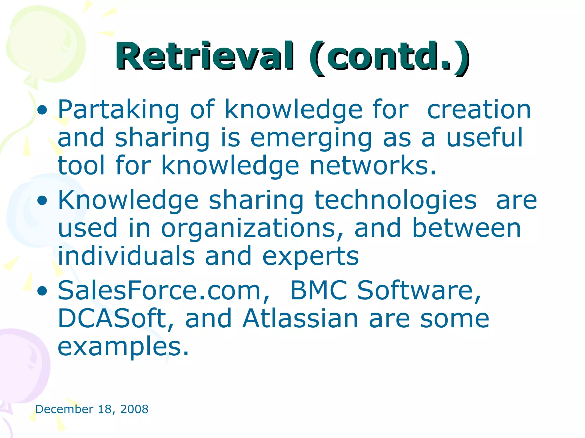 Retrieval (contd.) Partaking of knowledge for  creation and sharing is emerging as a useful tool for knowledge networks. Knowledge sharing technologies  are used in organizations, and between individuals and experts SalesForce.com,  BMC Software, DCASoft, and Atlassian are some examples. 