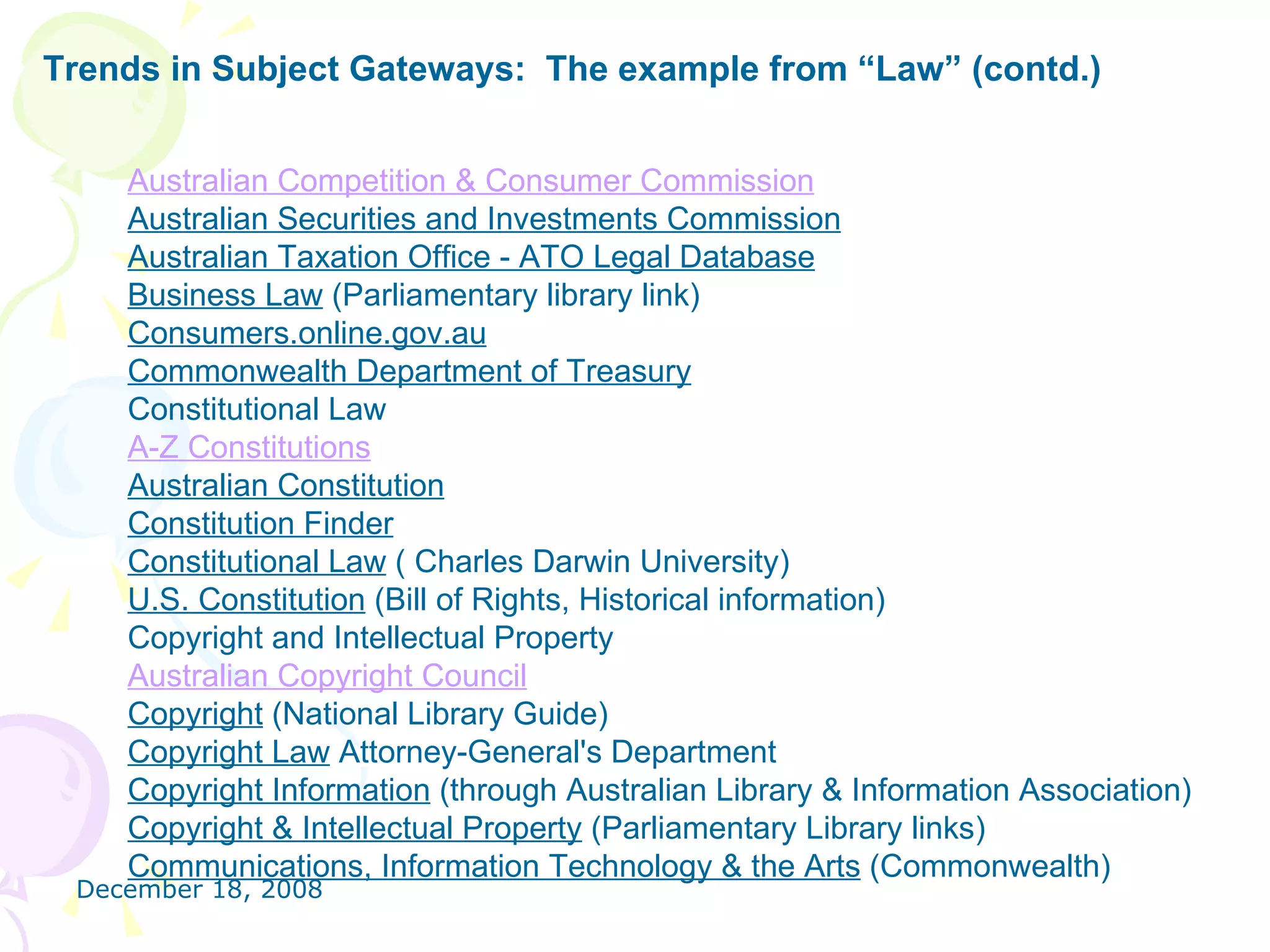 Trends in Subject Gateways:  The example from “Law” (contd.) Australian Competition & Consumer Commission   Australian Securities and Investments Commission   Australian Taxation Office - ATO Legal Database   Business Law  (Parliamentary library link)  Consumers.online.gov.au   Commonwealth Department of Treasury   Constitutional Law A-Z Constitutions   Australian Constitution   Constitution Finder   Constitutional Law  ( Charles Darwin University)  U.S. Constitution  (Bill of Rights, Historical information)    Copyright and Intellectual Property Australian Copyright Council   Copyright  (National Library Guide)  Copyright Law  Attorney-General's Department  Copyright Information  (through Australian Library & Information Association)  Copyright & Intellectual Property  (Parliamentary Library links)  Communications, Information Technology & the Arts  (Commonwealth)  