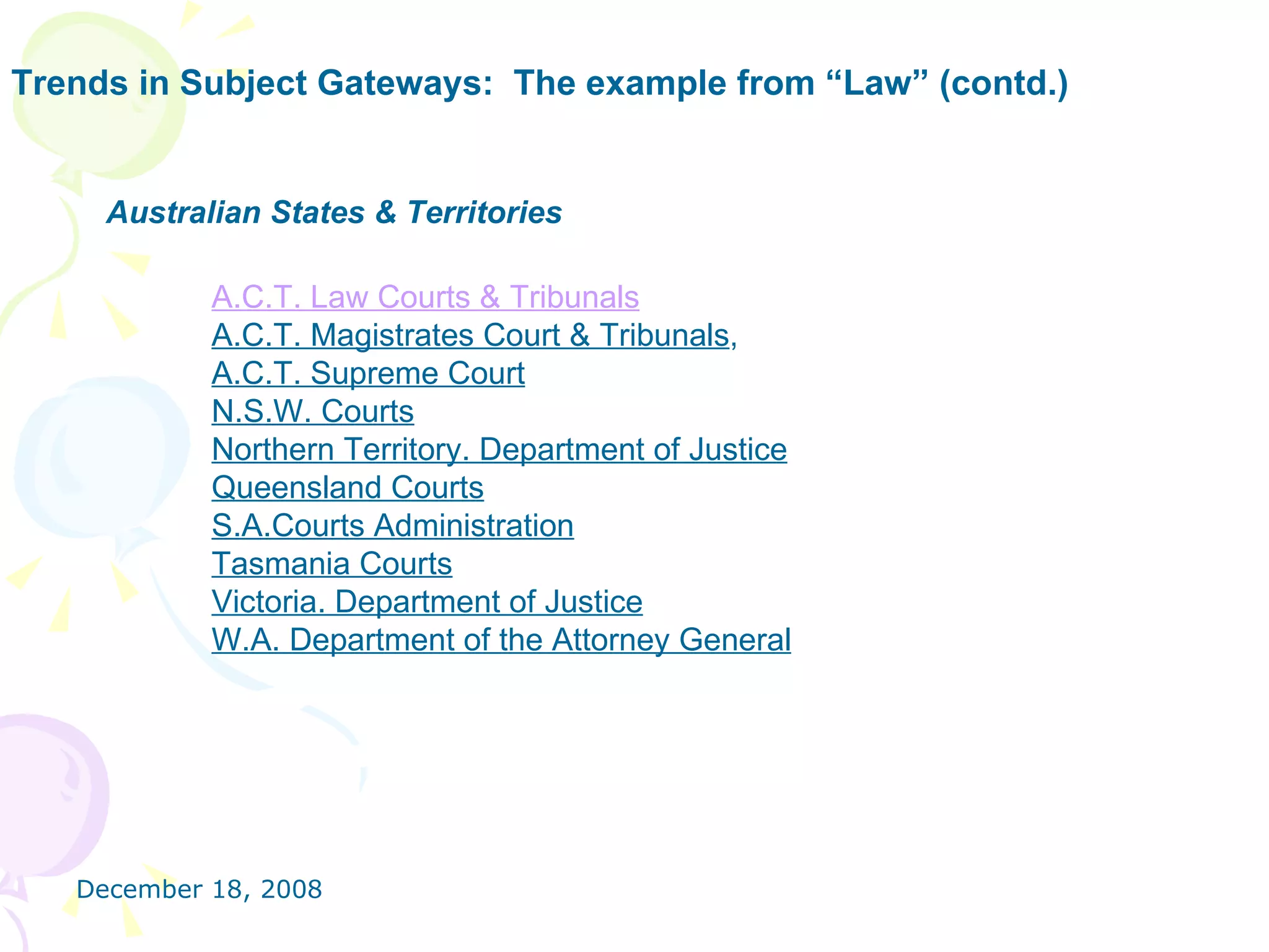 Trends in Subject Gateways:  The example from “Law” (contd.) Australian States & Territories A.C.T. Law Courts & Tribunals    A.C.T. Magistrates Court & Tribunals ,  A.C.T. Supreme Court   N.S.W. Courts   Northern Territory. Department of Justice   Queensland Courts   S.A.Courts Administration   Tasmania Courts   Victoria. Department of Justice   W.A. Department of the Attorney General   